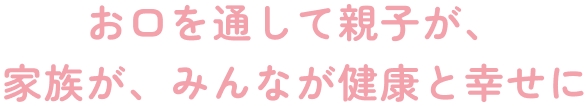 お口を通して親子が、家族が、みんなが健康と幸せに